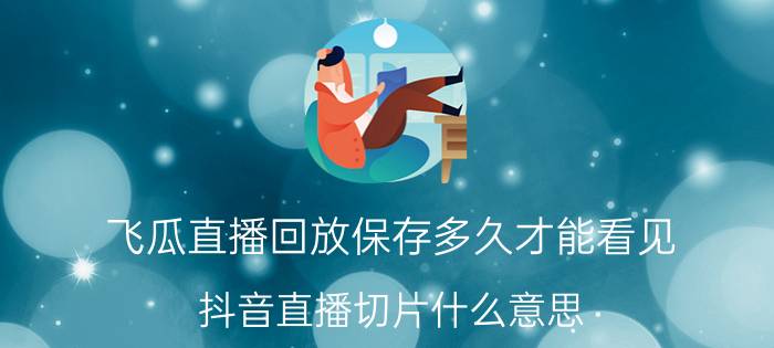 飞瓜直播回放保存多久才能看见 抖音直播切片什么意思？